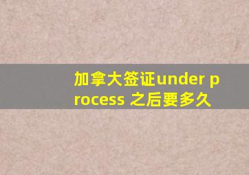 加拿大签证under process 之后要多久